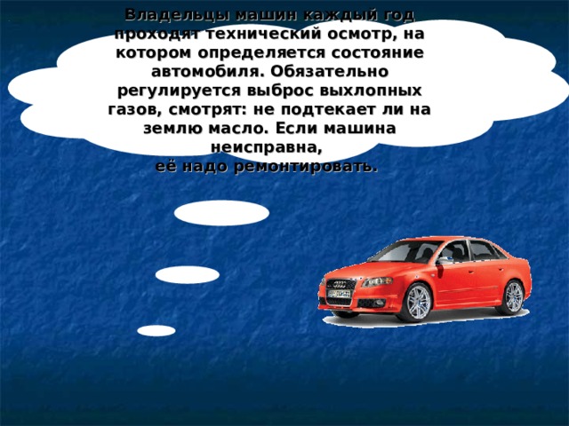 Владельцы машин каждый год проходят технический осмотр, на котором определяется состояние автомобиля. Обязательно регулируется выброс выхлопных газов, смотрят: не подтекает ли на землю масло. Если машина неисправна, её надо ремонтировать. 