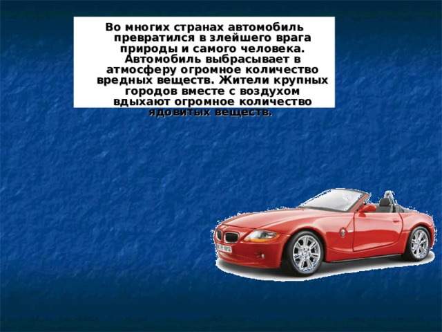 Во многих странах автомобиль превратился в злейшего врага природы и самого человека. Автомобиль выбрасывает в атмосферу огромное количество вредных веществ. Жители крупных городов вместе с воздухом вдыхают огромное количество ядовитых веществ.  