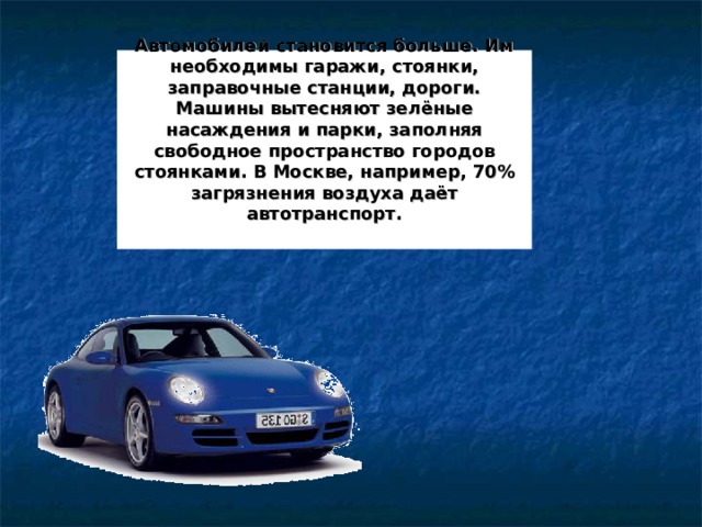 Автомобилей становится больше. Им необходимы гаражи, стоянки, заправочные станции, дороги. Машины вытесняют зелёные насаждения и парки, заполняя свободное пространство городов стоянками. В Москве, например, 70% загрязнения воздуха даёт автотранспорт.     