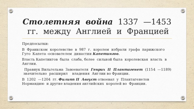 Столетняя война 1337 —1453 гг. между Англией и Францией Предпосылки: В Франкском королевстве в 987 г. королем избрали графа парижского Гуго Капета -основателем династии Капетингов . Власть Капетингов была слаба, более сильной была королевская власть в Англии.  Правнук Вильгельма Завоевателя Генрих II Плантагенет (1154 —1189) значительно расширил владения Англии во Франции. В 1202 —1204 гг. Филипп II Август отвоевал у Плантагенетов Нормандию и другие владения английских королей во Франции. 