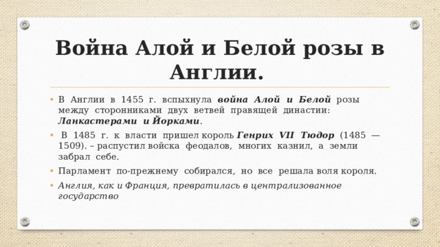 Война Алой и Белой розы в Англии.  В Англии в 1455 г. вспыхнула война Алой и Белой розы между сторонниками двух ветвей правящей династии: Ланкастерами и Йорками .  В 1485 г. к власти пришел король Генрих VII Тюдор (1485 —1509). – распустил войска феодалов, многих казнил, а земли забрал себе. Парламент по-прежнему собирался, но все решала воля короля. Англия, как и Франция, превратилась в централизованное государство 