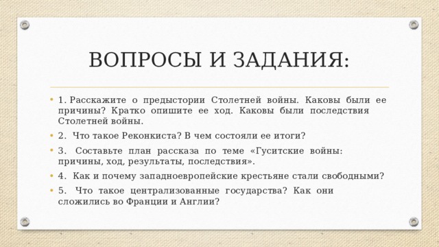 ВОПРОСЫ И ЗАДАНИЯ: 1. Расскажите о предыстории Столетней войны. Каковы были ее причины? Кратко опишите ее ход. Каковы были последствия Столетней войны. 2. Что такое Реконкиста? В чем состояли ее итоги? 3. Составьте план рассказа по теме «Гуситские войны: причины, ход, результаты, последствия». 4. Как и почему западноевропейские крестьяне стали свободными? 5. Что такое централизованные государства? Как они сложились во Франции и Англии? 