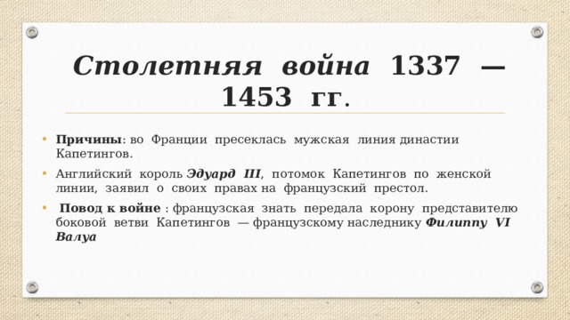 Столетняя война 1337 —1453 гг . Причины : во Франции пресеклась мужская линия династии Капетингов. Английский король Эдуард III , потомок Капетингов по женской линии, заявил о своих правах на французский престол.  Повод к войне : французская знать передала корону представителю боковой ветви Капетингов — французскому наследнику Филиппу VI Валуа 