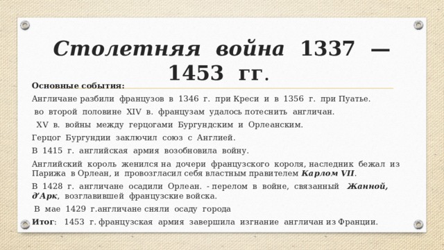 Столетняя война 1337 —1453 гг . Основные события: Англичане разбили французов в 1346 г. при Креси и в 1356 г. при Пуа­тье.  во второй половине XIV в. французам удалось потеснить англичан.  XV в. войны между герцогами Бургундским и Орлеанским. Герцог Бургундии заключил союз с Англией. В 1415 г. английская армия возобновила войну. Английский король женился на дочери французского короля, наследник бежал из Парижа в Орлеан, и провозгласил себя властным правителем Карлом VII . В 1428 г. англичане осадили Орлеан. - перелом в войне, связанный Жанной, д’Арк , возглавившей французские войска.  В мае 1429 г.англичане сняли осаду города Итог : 1453 г. французская армия завершила изгнание англичан из Франции. 