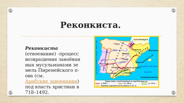 Реконкиста. Реконкиста (отвоевание) -про­цесс воз­вра­ще­ния за­воё­ван­ных му­суль­ма­на­ми зе­мель Пи­ре­ней­ско­го п-ова (см.  Араб­ские за­вое­ва­ния ) под власть хри­сти­ан в 718–1492.  