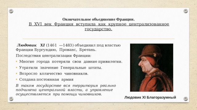 Окончательное объединение Франции.   В XVI век Франция вступила как крупное централизованное государство.    Людовик XI (1461 —1483) объединил под властью Франции Бургундию, Прованс, Бретань. Последствия централизации Франции: Многие города потеряли свои давние привилегии. Утратили значение Генеральные штаты. Возросло количество чиновников. Создана постоянная армия B таком государстве вся территория реально подчинена центральной власти, а управление осуществляется при помощи чиновников. Людовик XI Благоразумный 