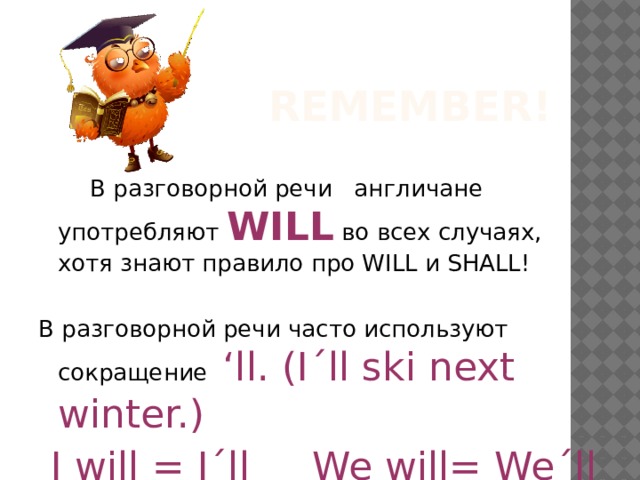 Remember!   В разговорной речи англичане употребляют WILL во всех случаях, хотя знают правило про WILL и SHALL! В разговорной речи часто используют сокращение ‘ll. (I΄ll ski next winter.)  I will = I΄ll We will= We΄ll 