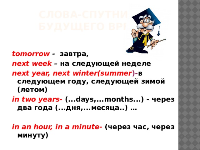  Слова-спутники  будущего времени: tomorrow - завтра, next week – на следующей неделе next year, next winter(summer )- в следующем году, следующей зимой (летом) in two years- (...days,...months...) - через два года (...дня,...месяца..) …  in an hour, in a minute-  (через час, через минуту)   