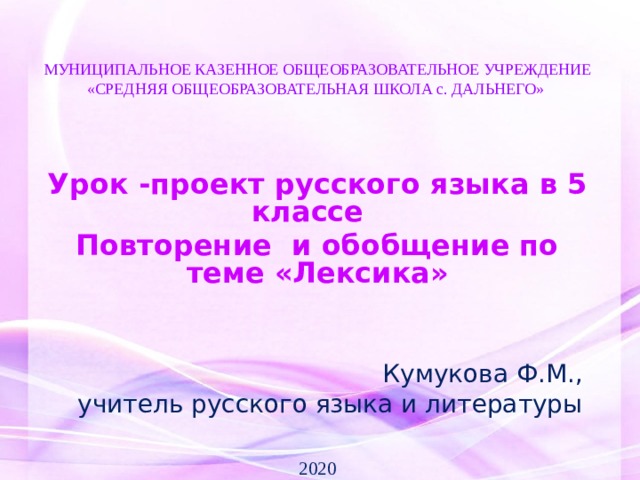    МУНИЦИПАЛЬНОЕ КАЗЕННОЕ ОБЩЕОБРАЗОВАТЕЛЬНОЕ УЧРЕЖДЕНИЕ  «СРЕДНЯЯ ОБЩЕОБРАЗОВАТЕЛЬНАЯ ШКОЛА с. ДАЛЬНЕГО»        Урок -проект русского языка в 5 классе   Повторение и обобщение по теме «Лексика»       Кумукова Ф.М., учитель русского языка и литературы 2020  
