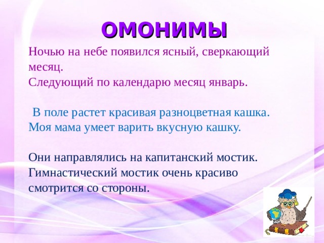 ОМОНИМЫ Ночью на небе появился ясный, сверкающий месяц. Следующий по календарю месяц январь.  В поле растет красивая разноцветная кашка. Моя мама умеет варить вкусную кашку.  Они направлялись на капитанский мостик.  Гимнастический мостик очень красиво смотрится со стороны. 