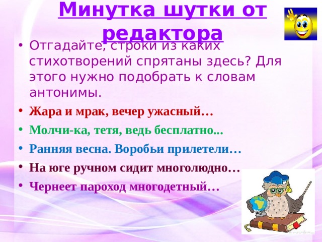 Минутка шутки от редактора Отгадайте, строки из каких стихотворений спрятаны здесь? Для этого нужно подобрать к словам антонимы. Жара и мрак, вечер ужасный… Молчи-ка, тетя, ведь бесплатно... Ранняя весна. Воробьи прилетели… На юге ручном сидит многолюдно… Чернеет пароход многодетный…  