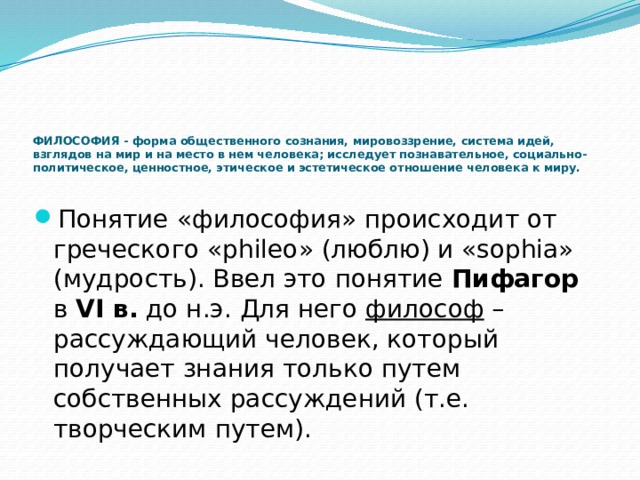 ФИЛОСОФИЯ - форма общественного сознания, мировоззрение, система идей, взглядов на мир и на место в нем человека; исследует познавательное, социально-политическое, ценностное, этическое и эстетическое отношение человека к миру.     Понятие «философия» происходит от греческого «phileo» (люблю) и «sophia» (мудрость). Ввел это понятие Пифагор в VI в. до н.э. Для него философ – рассуждающий человек, который получает знания только путем собственных рассуждений (т.е. творческим путем). 