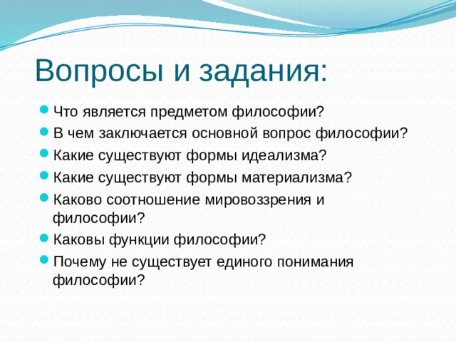 Вопросы и задания: Что является предметом философии? В чем заключается основной вопрос философии? Какие существуют формы идеализма? Какие существуют формы материализма? Каково соотношение мировоззрения и философии? Каковы функции философии? Почему не существует единого понимания философии? 