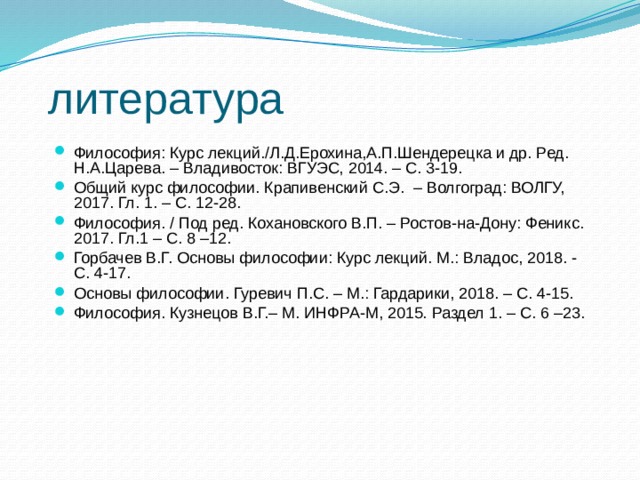 литература Философия: Курс лекций./Л.Д.Ерохина,А.П.Шендерецка и др. Ред. Н.А.Царева. – Владивосток: ВГУЭС, 2014. – С. 3-19. Общий курс философии. Крапивенский С.Э. – Волгоград: ВОЛГУ, 2017. Гл. 1. – С. 12-28. Философия. / Под ред. Кохановского В.П. – Ростов-на-Дону: Феникс. 2017. Гл.1 – С. 8 –12. Горбачев В.Г. Основы философии: Курс лекций. М.: Владос, 2018. - С. 4-17. Основы философии. Гуревич П.С. – М.: Гардарики, 2018. – С. 4-15. Философия. Кузнецов В.Г.– М. ИНФРА-М, 2015. Раздел 1. – С. 6 –23. 