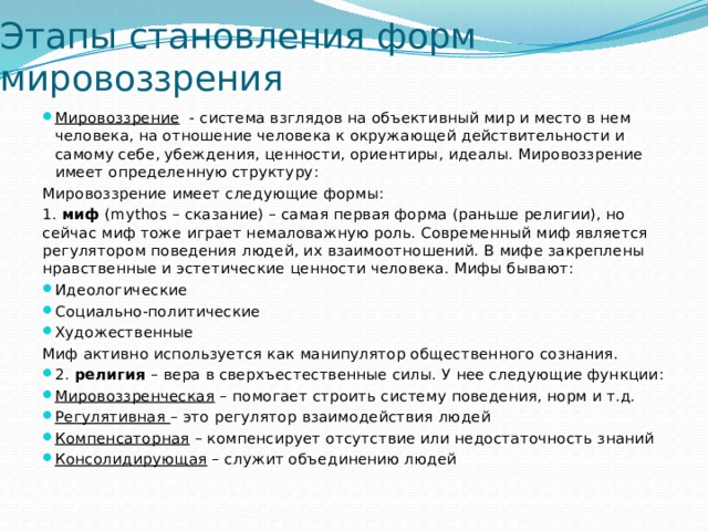 Этапы становления форм мировоззрения Мировоззрение - система взглядов на объективный мир и место в нем человека, на отношение человека к окружающей действительности и самому себе, убеждения, ценности, ориентиры, идеалы. Мировоззрение имеет определенную структуру: Мировоззрение имеет следующие формы: 1. миф (mythos – сказание) – самая первая форма (раньше религии), но сейчас миф тоже играет немаловажную роль. Современный миф является регулятором поведения людей, их взаимоотношений. В мифе закреплены нравственные и эстетические ценности человека. Мифы бывают: Идеологические Социально-политические Художественные Миф активно используется как манипулятор общественного сознания. 2. религия – вера в сверхъестественные силы. У нее следующие функции: Мировоззренческая – помогает строить систему поведения, норм и т.д. Регулятивная – это регулятор взаимодействия людей Компенсаторная – компенсирует отсутствие или недостаточность знаний Консолидирующая – служит объединению людей 