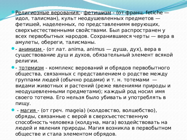 Религиозные верования: - фетишизм - (от франц. fetiche — идол, талисман), культ неодушевленных предметов — фетишей, наделенных, по представлениям верующих, сверхъестественными свойствами. Был распространен у всех первобытных народов. Сохранившиеся черты — вера в амулеты, обереги, талисманы. - анимизм - (от лат. anima, animus — душа, дух), вера в существование душ и духов, обязательный элемент всякой религии. - тотемизм - комплекс верований и обрядов первобытного общества, связанных с представлением о родстве между группами людей (обычно родами) и т. н. тотемами — видами животных и растений (реже явлениями природы и неодушевленными предметами); каждый род носил имя своего тотема. Его нельзя было убивать и употреблять в пищу.  - магия - (от греч. mageia) (колдовство, волшебство), обряды, связанные с верой в сверхъестественную способность человека (колдуна, мага) воздействовать на людей и явления природы. Магия возникла в первобытном обществе и стала элементом обрядов. 