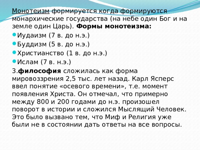 Монотеизм формируется когда формируются монархические государства (на небе один Бог и на земле один Царь). Формы монотеизма: Иудаизм (7 в. до н.э.) Буддизм (5 в. до н.э.) Христианство (1 в. до н.э.) Ислам (7 в. н.э.) 3. философия сложилась как форма мировоззрения 2,5 тыс. лет назад. Карл Ясперс ввел понятие «осевого времени», т.е. момент появления Христа. Он отмечал, что примерно между 800 и 200 годами до н.э. произошел поворот в истории и сложился Мыслящий Человек. Это было вызвано тем, что Миф и Религия уже были не в состоянии дать ответы на все вопросы. 
