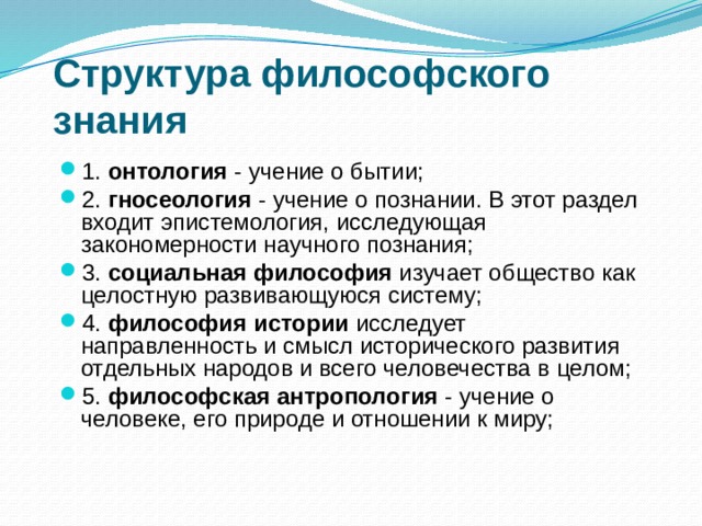 Структура философского знания  1. онтология - учение о бытии; 2. гносеология - учение о познании. В этот раздел входит эпистемология, исследующая закономерности научного познания; 3. социальная философия изучает общество как целостную развивающуюся систему; 4. философия истории исследует направленность и смысл исторического развития отдельных народов и всего человечества в целом; 5. философская антропология - учение о человеке, его природе и отношении к миру; 