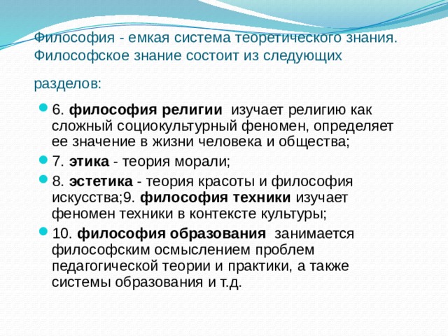 Философия - емкая система теоретического знания. Философское знание состоит из следующих разделов:  6. философия религии изучает религию как сложный социокультурный феномен, определяет ее значение в жизни человека и общества; 7. этика - теория морали; 8. эстетика - теория красоты и философия искусства;9. философия техники изучает феномен техники в контексте культуры; 10. философия образования занимается философским осмыслением проблем педагогической теории и практики, а также системы образования и т.д. 