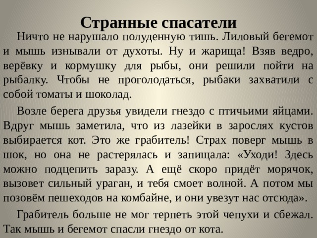 Странные спасатели    Ничто не нарушало полуденную тишь. Лиловый бегемот и мышь изнывали от духоты. Ну и жарища! Взяв ведро, верёвку и кормушку для рыбы, они решили пойти на рыбалку. Чтобы не проголодаться, рыбаки захватили с собой томаты и шоколад.   Возле берега друзья увидели гнездо с птичьими яйцами. Вдруг мышь заметила, что из лазейки в зарослях кустов выбирается кот. Это же грабитель! Страх поверг мышь в шок, но она не растерялась и запищала: «Уходи! Здесь можно подцепить заразу. А ещё скоро придёт морячок, вызовет сильный ураган, и тебя смоет волной. А потом мы позовём пешеходов на комбайне, и они увезут нас отсюда».  Грабитель больше не мог терпеть этой чепухи и сбежал. Так мышь и бегемот спасли гнездо от кота.