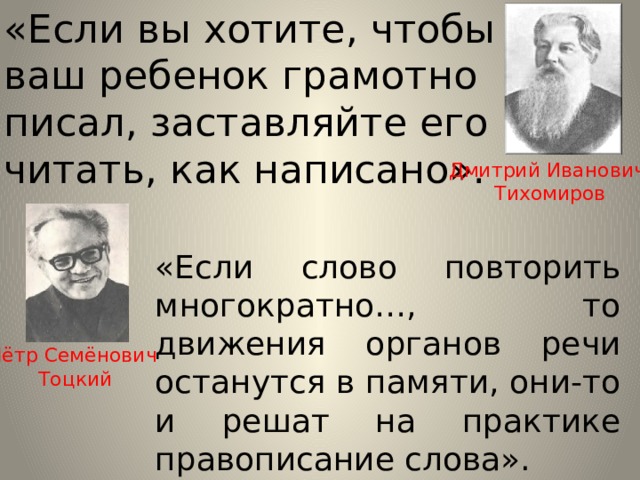 «Если вы хотите, чтобы ваш ребенок грамотно писал, заставляйте его читать, как написано». Дмитрий Иванович Тихомиров «Если слово повторить многократно…, то движения органов речи останутся в памяти, они-то и решат на практике правописание слова». Пётр Семёнович Тоцкий