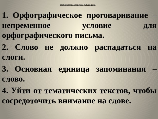 Особенности методики П.С.Тоцкого   1. Орфографическое проговаривание – непременное условие для орфографического письма. 2. Слово не должно распадаться на слоги. 3. Основная единица запоминания – слово. 4. Уйти от тематических текстов, чтобы сосредоточить внимание на слове.