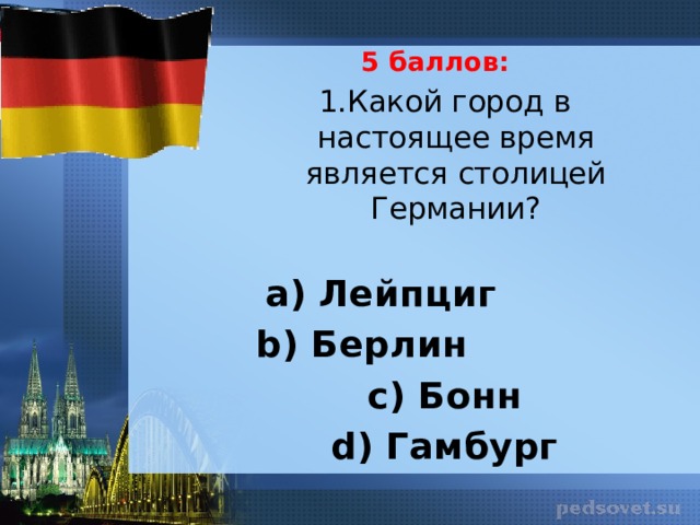 5 баллов: 1.Какой город в настоящее время является столицей Германии?   а) Лейпциг b) Берлин с) Бонн d) Гамбург 