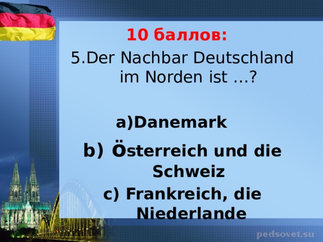 10 баллов: 5.Der Nachbar Deutschland im Norden ist …?   Danemark b) ö sterreich und die Schweiz c) Frankreich, die Niederlande 