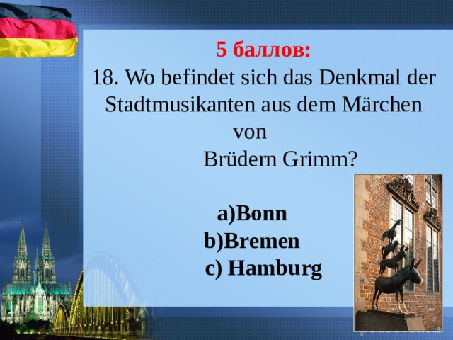 5 баллов: 18. Wo befindet sich das Denkmal der Stadtmusikanten aus dem Märchen von  Brüdern Grimm? a)Bonn b)Bremen c) Hamburg 