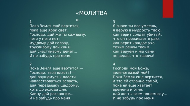 «МОЛИТВА» 1 3 Пока Земля ещё вертится,  пока еще ярок свет,  Господи, дай же ты каждому,  чего у него нет:  мудрому дай голову,  трусливому дай коня,  дай счастливому денег...  И не забудь про меня.   Я знаю: ты все умеешь,  я верую в мудрость твою,  как верит солдат убитый,  что он проживает в раю,  как верит каждое ухо  тихим речам твоим,  как веруем и мы сами,  не ведая, что творим!   4 2  Пока Земля еще вертится —  Господи, твоя власть!—  дай рвущемуся к власти  навластвоваться всласть,  дай передышку щедрому,  хоть до исхода дня.  Каину дай раскаяние...  И не забудь про меня. Господи мой Боже,  зеленоглазый мой!  Пока Земля еще вертится,  и это ей странно самой,  пока ей еще хватает  времени и огня,  дай же ты всем понемногу...  И не забудь про меня. 