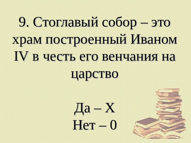 9. Стоглавый собор – это храм построенный Иваном IV в честь его венчания на царство   Да – Х  Нет – 0  