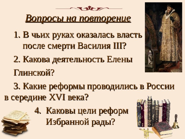 Вопросы на повторение 1. В чьих руках оказалась власть после смерти Василия III ? 2. Какова деятельность Елены Глинской? 3. Какие реформы проводились в России в середине XVI века?  4. Каковы цели реформ Избранной рады? 