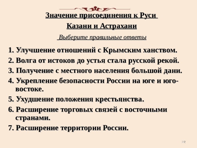 Значение присоединения к Руси Казани и Астрахани  Выберите правильные ответы  1. Улучшение отношений с Крымским ханством. 2. Волга от истоков до устья стала русской рекой. 3. Получение с местного населения большой дани. 4. Укрепление безопасности России на юге и юго-востоке. 5. Ухудшение положения крестьянства. 6. Расширение торговых связей с восточными странами. 7. Расширение территории России.   