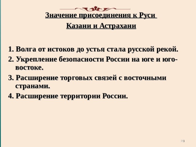 Значение присоединения к Руси Казани и Астрахани   1. Волга от истоков до устья стала русской рекой. 2. Укрепление безопасности России на юге и юго-востоке. 3. Расширение торговых связей с восточными странами. 4. Расширение территории России.   