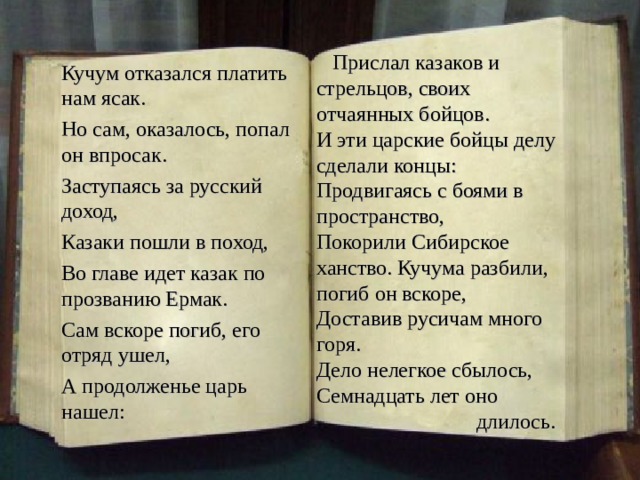  Прислал казаков и стрельцов, своих отчаянных бойцов. И эти царские бойцы делу сделали концы: Продвигаясь с боями в пространство, Покорили Сибирское ханство. Кучума разбили, погиб он вскоре, Доставив русичам много горя. Дело нелегкое сбылось, Семнадцать лет оно  длилось. Кучум отказался платить нам ясак. Но сам, оказалось, попал он впросак. Заступаясь за русский доход, Казаки пошли в поход, Во главе идет казак по прозванию Ермак. Сам вскоре погиб, его отряд ушел, А продолженье царь нашел: 