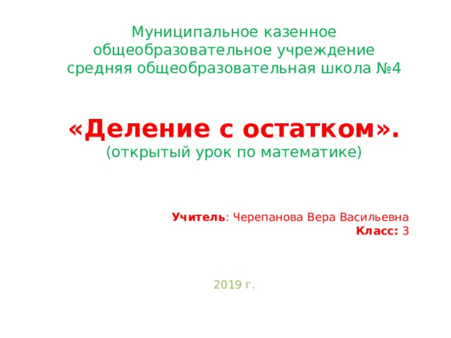Муниципальное казенное общеобразовательное учреждение средняя общеобразовательная школа №4 «Деление с остатком». (открытый урок по математике)   Учитель : Черепанова Вера Васильевна Класс: 3 2019 г. 