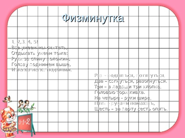 Физминутка 1, 2,3, 4, 5!                                                         Все умеем мы считать,                                         Отдыхать умеем тоже: Руки за спину положим, Голову поднимем выше, И легко-легко подышим.                                                          Раз – подняться, потянуться,                                                          Два – согнуться, разогнуться.                                                          Три – в ладоши три хлопка,                                                          Головою тори кивка.                                                          На четыре - руки шире,                                                          Пять – руками помахать,                                                          Шесть – за парту сесть опять. 