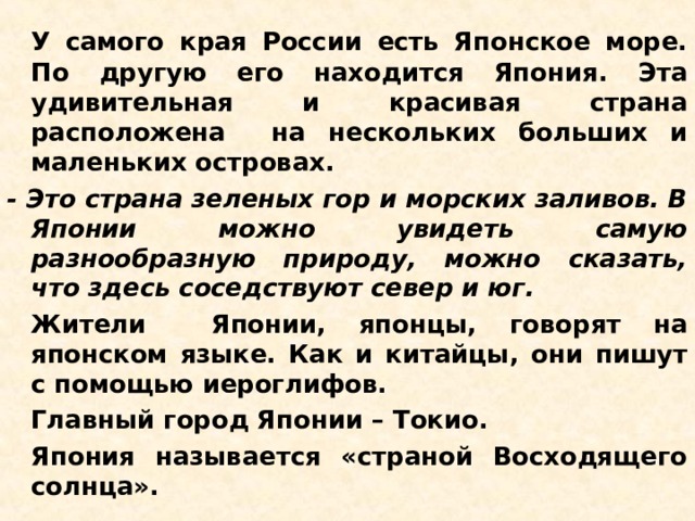   У самого края России есть Японское море. По другую его находится Япония. Эта удивительная и красивая страна расположена на нескольких больших и маленьких островах. - Это страна зеленых гор и морских заливов. В Японии можно увидеть самую разнообразную природу, можно сказать, что здесь соседствуют север и юг.   Жители Японии, японцы, говорят на японском языке. Как и китайцы, они пишут с помощью иероглифов.   Главный город Японии – Токио.   Япония называется «страной Восходящего солнца». 