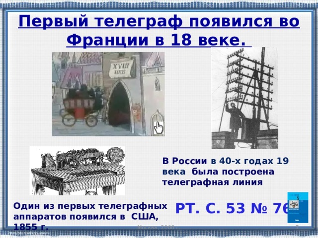 Первый телеграф появился во Франции в 18 веке. В России в 40-х годах 19 века  была построена телеграфная линия РТ. С. 53 № 76 Один из первых телеграфных аппаратов появился в США, 1855 г. Москва, 2006 г.   