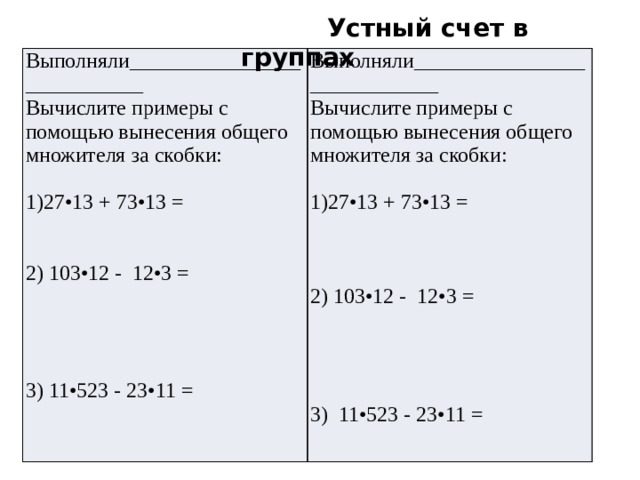 Устный счет в группах Выполняли___________________________ Вычислите примеры с помощью вынесения общего множителя за скобки: Выполняли____________________________ Вычислите примеры с помощью вынесения общего множителя за скобки: 27•13 + 73•13 = 27•13 + 73•13 = 2) 103•12 - 12•3 = 2) 103•12 - 12•3 = 3) 11•523 - 23•11 = 3) 11•523 - 23•11 =