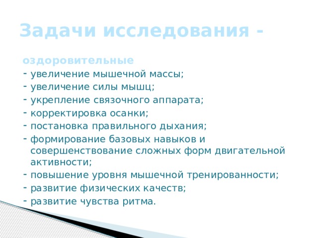 Задачи исследования - оздоровительные ⁃ увеличение мышечной массы; ⁃ увеличение силы мышц; ⁃ укрепление связочного аппарата; ⁃ корректировка осанки; ⁃ постановка правильного дыхания; ⁃ формирование базовых навыков и совершенствование сложных форм двигательной активности; ⁃ повышение уровня мышечной тренированности; ⁃ развитие физических качеств; ⁃ развитие чувства ритма.    