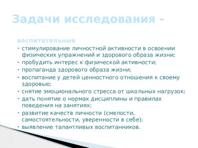 Задачи исследования - воспитательные ⁃ стимулирование личностной активности в освоении физических упражнений и здорового образа жизни; ⁃ пробудить интерес к физической активности; ⁃ пропаганда здорового образа жизни; ⁃ воспитание у детей ценностного отношения к своему здоровью; ⁃ снятие эмоционального стресса от школьных нагрузок; ⁃ дать понятие о нормах дисциплины и правилах поведения на занятиях; ⁃ развитие качеств личности (смелости, самостоятельности, уверенности в себе); ⁃ выявление талантливых воспитанников.    