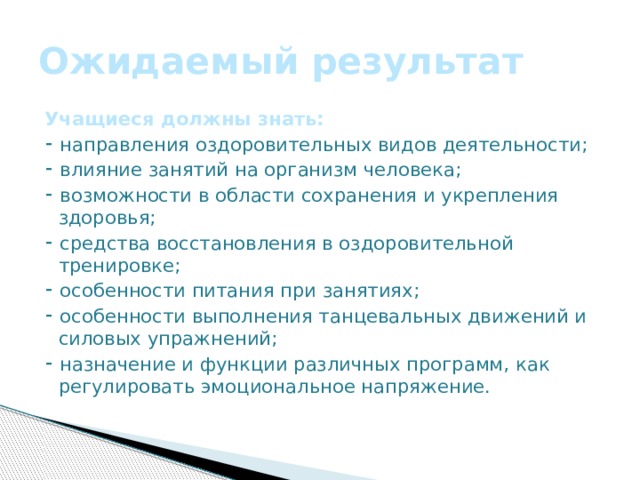 Ожидаемый результат Учащиеся должны знать: ⁃ направления оздоровительных видов деятельности; ⁃ влияние занятий на организм человека; ⁃ возможности в области сохранения и укрепления здоровья; ⁃ средства восстановления в оздоровительной тренировке; ⁃ особенности питания при занятиях; ⁃ особенности выполнения танцевальных движений и силовых упражнений; ⁃ назначение и функции различных программ, как регулировать эмоциональное напряжение. 