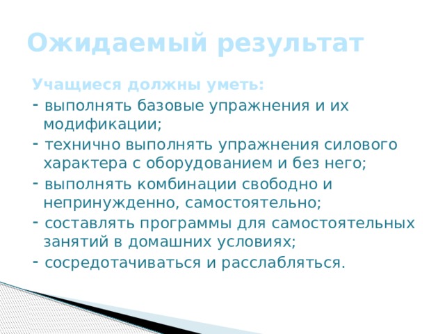 Ожидаемый результат Учащиеся должны уметь: ⁃ выполнять базовые упражнения и их модификации; ⁃ технично выполнять упражнения силового характера с оборудованием и без него; ⁃ выполнять комбинации свободно и непринужденно, самостоятельно; ⁃ составлять программы для самостоятельных занятий в домашних условиях; ⁃ сосредотачиваться и расслабляться. 