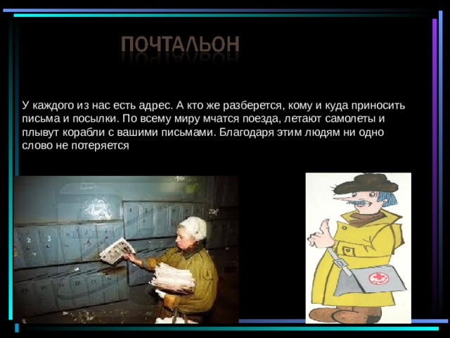 У каждого из нас есть адрес. А кто же разберется, кому и куда приносить письма и посылки. По всему миру мчатся поезда, летают самолеты и плывут корабли с вашими письмами. Благодаря этим людям ни одно слово не потеряется 