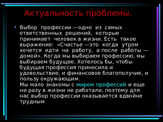 Актуальность проблемы. Выбор профессии —одно из самых ответственных решений, которые принимает человек в жизни. Есть такое выражение: «Счастье —это когда утром хочется идти на работу, а после работы —домой». Когда мы выбираем профессию, мы выбираем будущее. Хотелось бы, чтобы будущая профессия приносила и удовольствие, и финансовое благополучие, и пользу окружающим.  Мы мало знакомы с  миром профессий  и еще ни разу в жизни не работали, поэтому для нас выбор профессии оказывается вдвойне трудным   