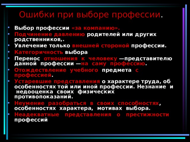 Ошибки при выборе профессии .   Выбор профессии «за компанию».  Подчинение давлению родителей или других родственников,. Увлечение только внешней стороной профессии. Категоричность выбора Перенос отношения к человеку —представителю данной профессии — на саму профессию . Отождествление учебного предмета с профессией . Устаревшие представления о характере труда, об особенностях той или иной профессии. Незнание и недооценка своих физических противопоказаний. Неумение разобраться в своих способностях , особенностях характера, мотивах выбора. Неадекватные представления о престижности профессий 