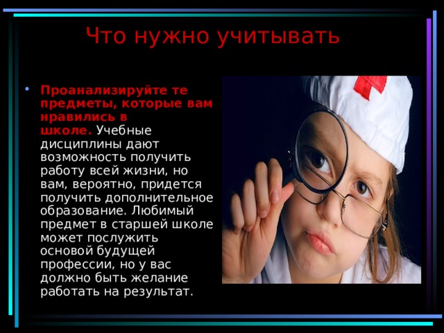 Что нужно учитывать  Проанализируйте те предметы, которые вам нравились в школе.  Учебные дисциплины дают возможность получить работу всей жизни, но вам, вероятно, придется получить дополнительное образование. Любимый предмет в старшей школе может послужить основой будущей профессии, но у вас должно быть желание работать на результат. 