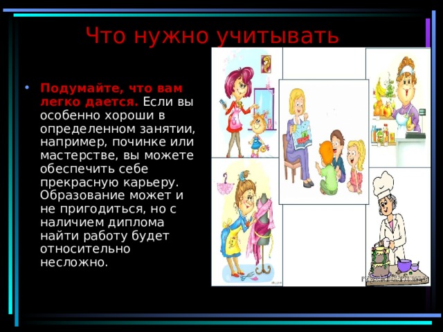 Что нужно учитывать  Подумайте, что вам легко дается.   Если вы особенно хороши в определенном занятии, например, починке или мастерстве, вы можете обеспечить себе прекрасную карьеру. Образование может и не пригодиться, но с наличием диплома найти работу будет относительно несложно. 