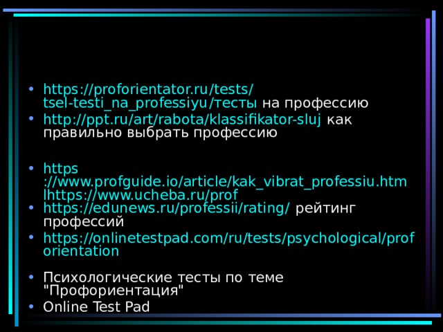 https :// proforientator.ru / tests / tsel-testi_na_professiyu /тесты на профессию http :// ppt.ru / art / rabota / klassifikator-sluj как правильно выбрать профессию  https ://www.profguide.io/article/kak_vibrat_professiu.htmlhttps://www.ucheba.ru/prof https://edunews.ru/professii/rating/ рейтинг профессий https://onlinetestpad.com/ru/tests/psychological/proforientation  Психологические тесты по теме 